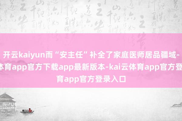 开云kaiyun而“安主任”补全了家庭医师居品疆域-kai云体育app官方下载app最新版本-kai云体育app官方登录入口