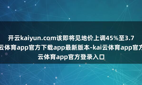 开云kaiyun.com该即将见地价上调45%至3.7港元-kai云体育app官方下载app最新版本-kai云体育app官方登录入口