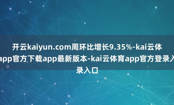 开云kaiyun.com周环比增长9.35%-kai云体育app官方下载app最新版本-kai云体育app官方登录入口