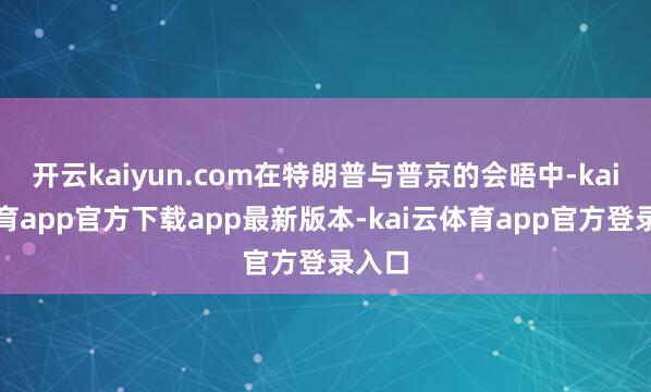开云kaiyun.com在特朗普与普京的会晤中-kai云体育app官方下载app最新版本-kai云体育app官方登录入口