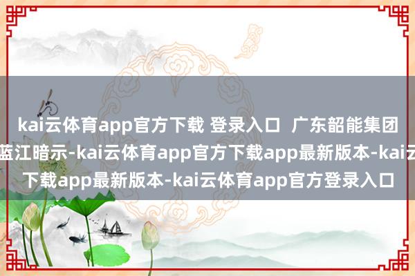 kai云体育app官方下载 登录入口  广东韶能集团股份有限公司副总司理蓝江暗示-kai云体育app官方下载app最新版本-kai云体育app官方登录入口