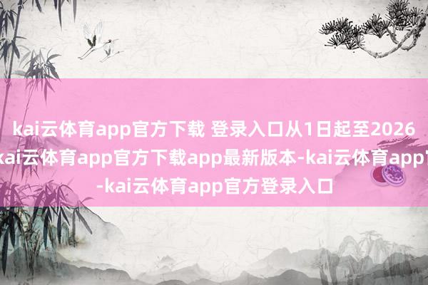 kai云体育app官方下载 登录入口从1日起至2026年8月31日-kai云体育app官方下载app最新版本-kai云体育app官方登录入口