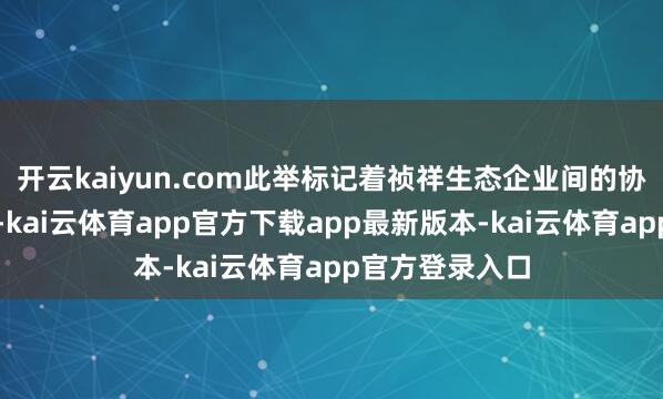 开云kaiyun.com此举标记着祯祥生态企业间的协同进一步深刻-kai云体育app官方下载app最新版本-kai云体育app官方登录入口