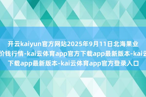 开云kaiyun官方网站2025年9月11日北海果业砀山惠丰商场有限公司价钱行情-kai云体育app官方下载app最新版本-kai云体育app官方登录入口