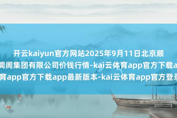 开云kaiyun官方网站2025年9月11日北京顺鑫石门外洋农居品批发阛阓集团有限公司价钱行情-kai云体育app官方下载app最新版本-kai云体育app官方登录入口