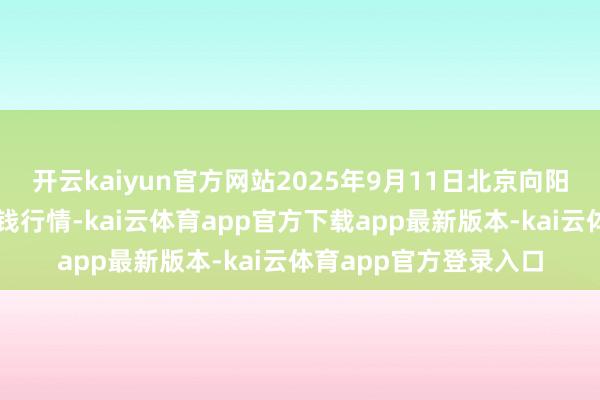 开云kaiyun官方网站2025年9月11日北京向阳区大洋路抽象市集价钱行情-kai云体育app官方下载app最新版本-kai云体育app官方登录入口