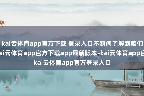 kai云体育app官方下载 登录入口不测间了解到咱们就过来了-kai云体育app官方下载app最新版本-kai云体育app官方登录入口