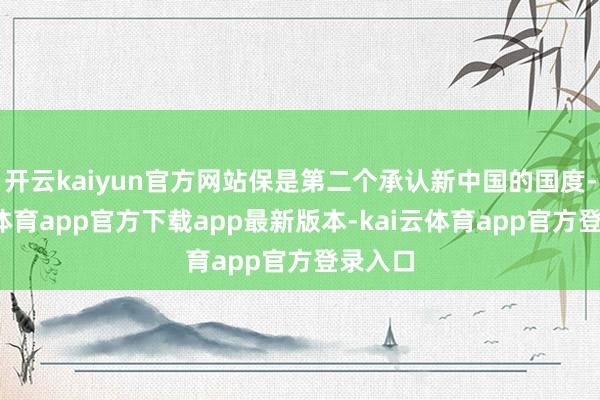 开云kaiyun官方网站保是第二个承认新中国的国度-kai云体育app官方下载app最新版本-kai云体育app官方登录入口