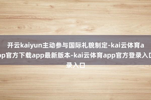 开云kaiyun主动参与国际礼貌制定-kai云体育app官方下载app最新版本-kai云体育app官方登录入口