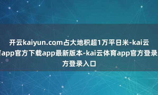 开云kaiyun.com占大地积超1万平日米-kai云体育app官方下载app最新版本-kai云体育app官方登录入口