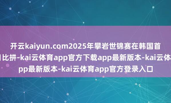开云kaiyun.com2025年攀岩世锦赛在韩国首尔张开第六个比赛日比拼-kai云体育app官方下载app最新版本-kai云体育app官方登录入口