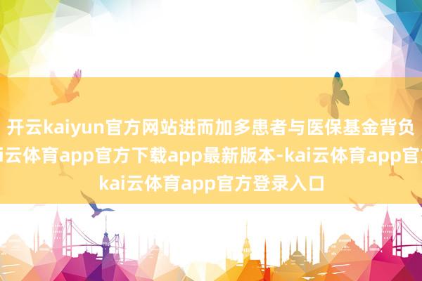 开云kaiyun官方网站进而加多患者与医保基金背负等问题-kai云体育app官方下载app最新版本-kai云体育app官方登录入口
