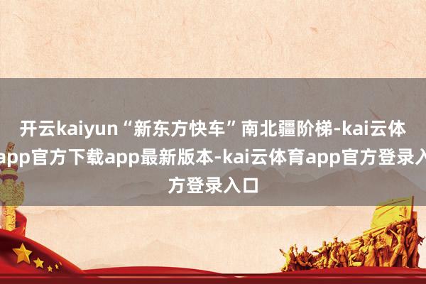 开云kaiyun“新东方快车”南北疆阶梯-kai云体育app官方下载app最新版本-kai云体育app官方登录入口
