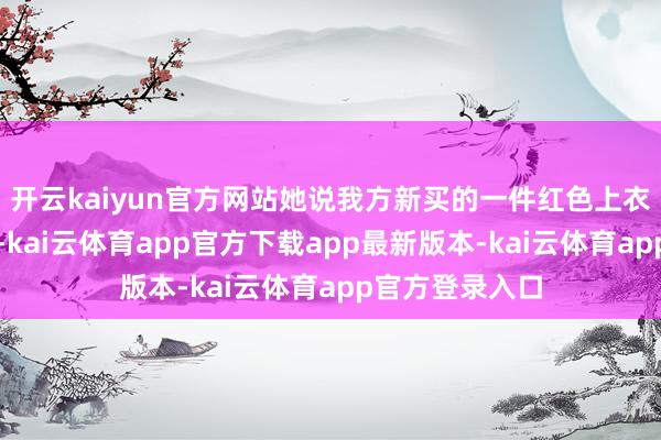 开云kaiyun官方网站她说我方新买的一件红色上衣穿了不到半天-kai云体育app官方下载app最新版本-kai云体育app官方登录入口