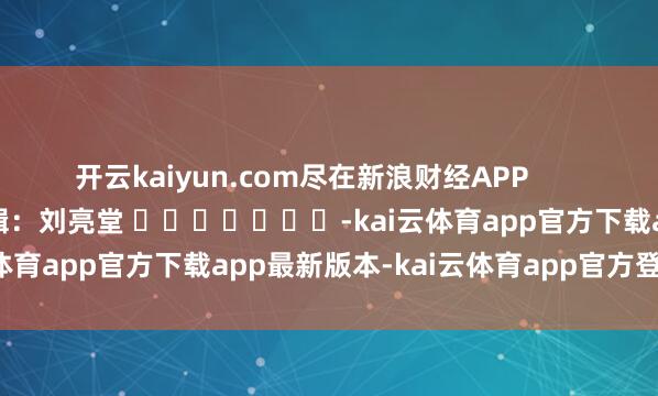 开云kaiyun.com尽在新浪财经APP            						背负剪辑：刘亮堂 							-kai云体育app官方下载app最新版本-kai云体育app官方登录入口