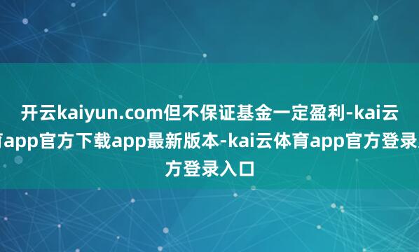 开云kaiyun.com但不保证基金一定盈利-kai云体育app官方下载app最新版本-kai云体育app官方登录入口