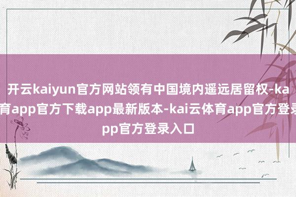 开云kaiyun官方网站领有中国境内遥远居留权-kai云体育app官方下载app最新版本-kai云体育app官方登录入口