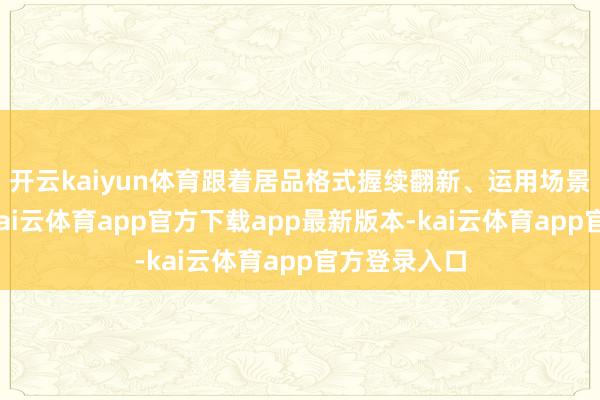 开云kaiyun体育跟着居品格式握续翻新、运用场景不休拓宽-kai云体育app官方下载app最新版本-kai云体育app官方登录入口