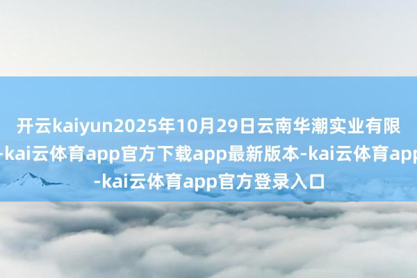 开云kaiyun2025年10月29日云南华潮实业有限公司价钱行情-kai云体育app官方下载app最新版本-kai云体育app官方登录入口