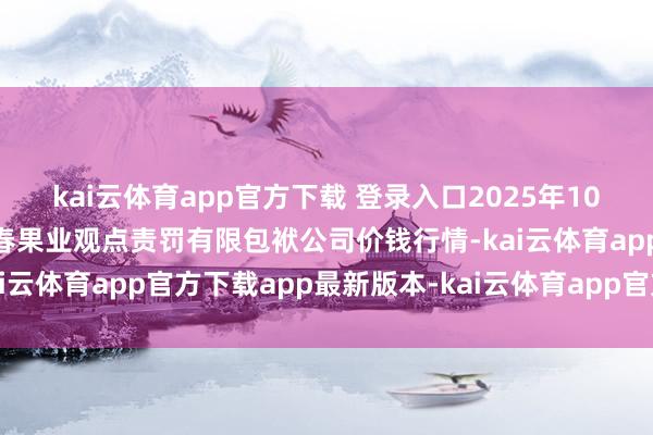 kai云体育app官方下载 登录入口2025年10月29日乌鲁木王人北园春果业观点责罚有限包袱公司价钱行情-kai云体育app官方下载app最新版本-kai云体育app官方登录入口