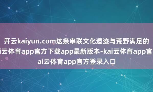 开云kaiyun.com这条串联文化遗迹与荒野满足的彩虹路-kai云体育app官方下载app最新版本-kai云体育app官方登录入口