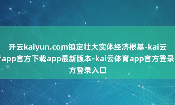 开云kaiyun.com镇定壮大实体经济根基-kai云体育app官方下载app最新版本-kai云体育app官方登录入口