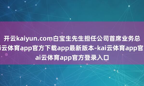 开云kaiyun.com白宝生先生担任公司首席业务总监职务-kai云体育app官方下载app最新版本-kai云体育app官方登录入口