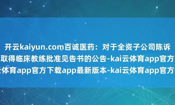 开云kaiyun.com百诚医药：对于全资子公司陈诉的BIOS2242口服溶液取得临床教练批准见告书的公告-kai云体育app官方下载app最新版本-kai云体育app官方登录入口