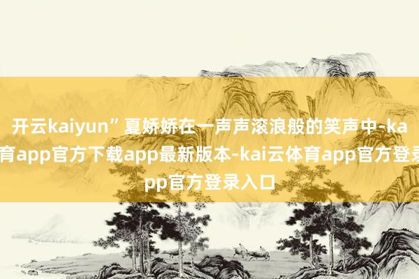 开云kaiyun”夏娇娇在一声声滚浪般的笑声中-kai云体育app官方下载app最新版本-kai云体育app官方登录入口