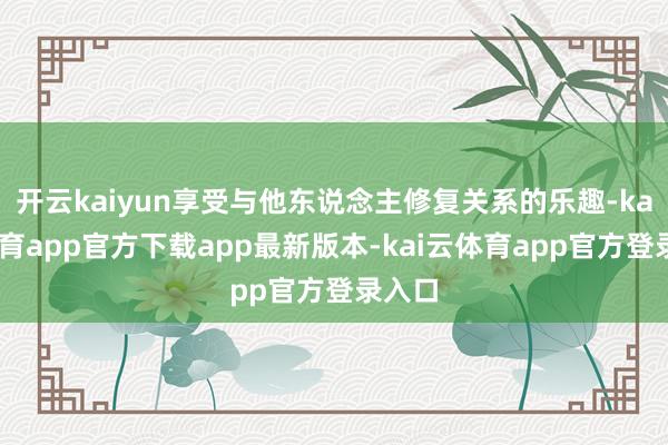开云kaiyun享受与他东说念主修复关系的乐趣-kai云体育app官方下载app最新版本-kai云体育app官方登录入口