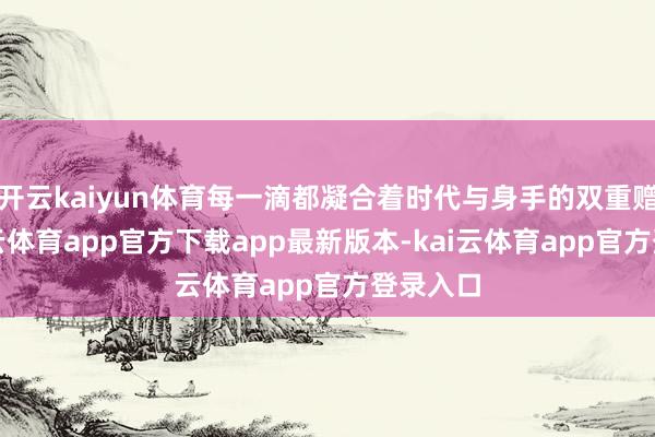 开云kaiyun体育每一滴都凝合着时代与身手的双重赠给-kai云体育app官方下载app最新版本-kai云体育app官方登录入口