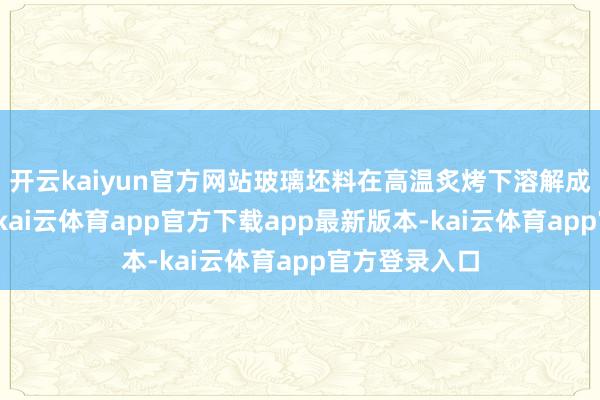 开云kaiyun官方网站玻璃坯料在高温炙烤下溶解成滚热的液体-kai云体育app官方下载app最新版本-kai云体育app官方登录入口