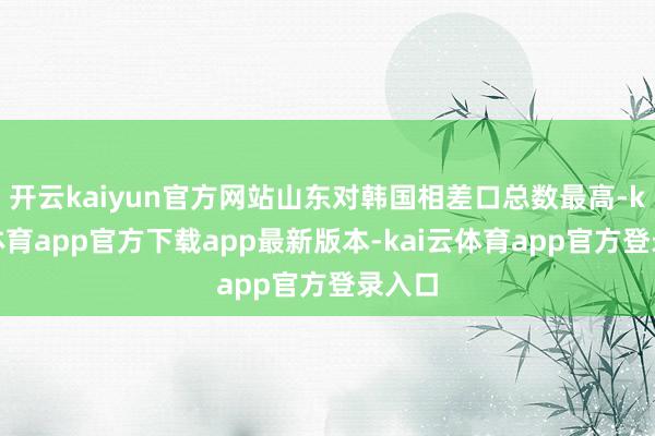 开云kaiyun官方网站山东对韩国相差口总数最高-kai云体育app官方下载app最新版本-kai云体育app官方登录入口