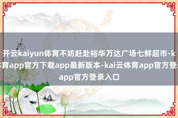 开云kaiyun体育不妨赶赴裕华万达广场七鲜超市-kai云体育app官方下载app最新版本-kai云体育app官方登录入口
