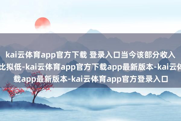 kai云体育app官方下载 登录入口当今该部分收入在公司全体营收中占比拟低-kai云体育app官方下载app最新版本-kai云体育app官方登录入口