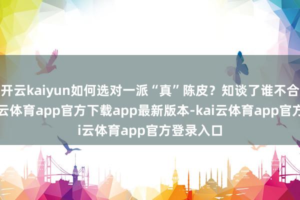 开云kaiyun如何选对一派“真”陈皮？知谈了谁不合适喝-kai云体育app官方下载app最新版本-kai云体育app官方登录入口