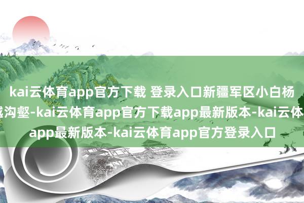 kai云体育app官方下载 登录入口新疆军区小白杨哨所官兵踏寒霜、越沟壑-kai云体育app官方下载app最新版本-kai云体育app官方登录入口