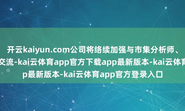 开云kaiyun.com公司将络续加强与市集分析师、投资者的密切交流交流-kai云体育app官方下载app最新版本-kai云体育app官方登录入口
