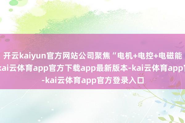 开云kaiyun官方网站公司聚焦“电机+电控+电磁能”中枢主业-kai云体育app官方下载app最新版本-kai云体育app官方登录入口