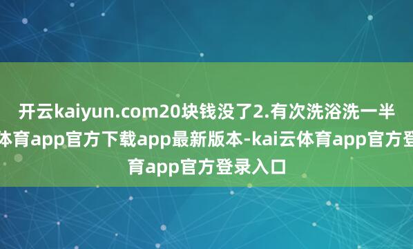 开云kaiyun.com20块钱没了2.有次洗浴洗一半-kai云体育app官方下载app最新版本-kai云体育app官方登录入口
